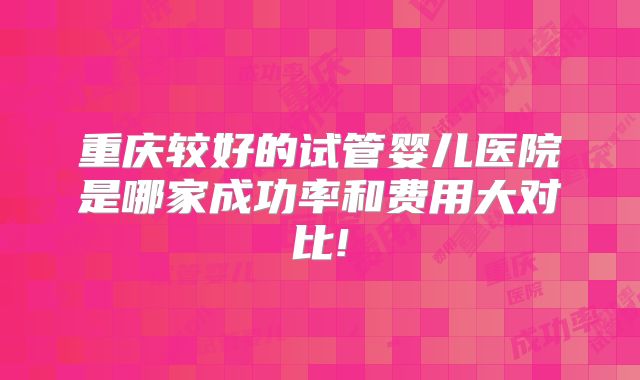 重庆较好的试管婴儿医院是哪家成功率和费用大对比!