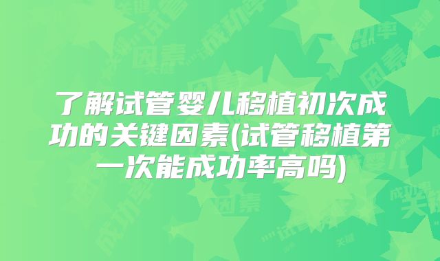 了解试管婴儿移植初次成功的关键因素(试管移植第一次能成功率高吗)