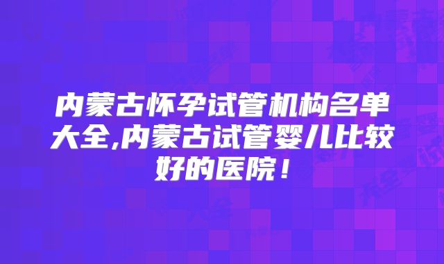 内蒙古怀孕试管机构名单大全,内蒙古试管婴儿比较好的医院！
