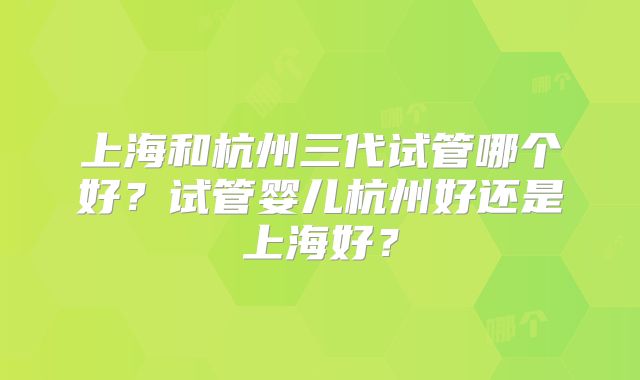 上海和杭州三代试管哪个好?试管婴儿杭州好还是上海好?