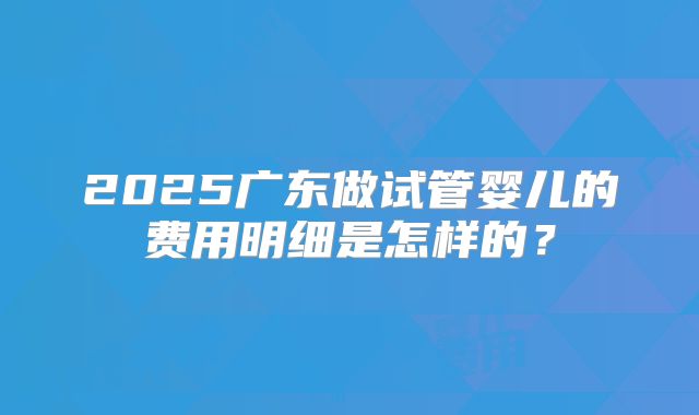 2025广东做试管婴儿的费用明细是怎样的？