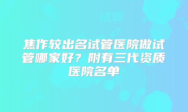 焦作较出名试管医院做试管哪家好？附有三代资质医院名单