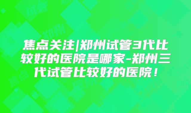 焦点关注|郑州试管3代比较好的医院是哪家-郑州三代试管比较好的医院!