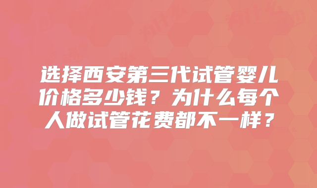 选择西安第三代试管婴儿价格多少钱？为什么每个人做试管花费都不一样？