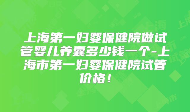 上海第一妇婴保健院做试管婴儿养囊多少钱一个-上海市第一妇婴保健院试管价格!