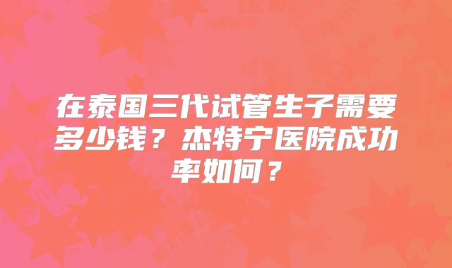 在泰国三代试管生子需要多少钱?杰特宁医院成功率如何?