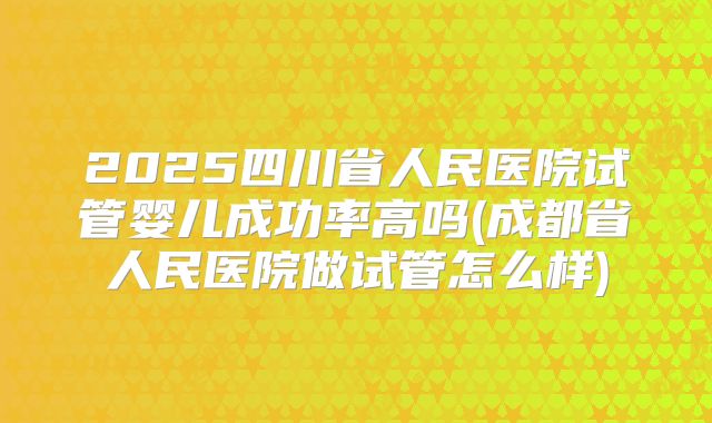 2025四川省人民医院试管婴儿成功率高吗(成都省人民医院做试管怎么样)