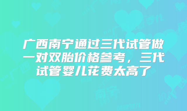 广西南宁通过三代试管做一对双胎价格参考，三代试管婴儿花费太高了