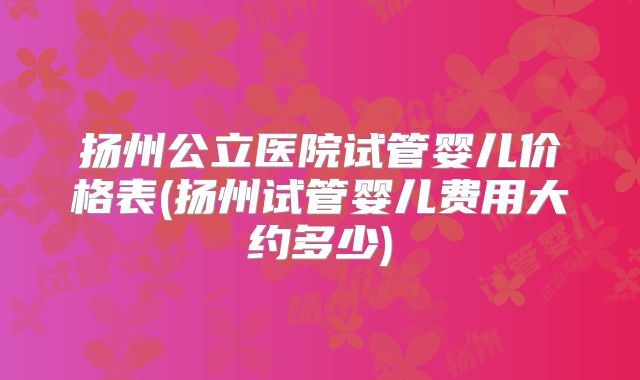 扬州公立医院试管婴儿价格表(扬州试管婴儿费用大约多少)