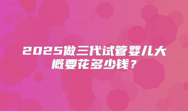 2025做三代试管婴儿大概要花多少钱?