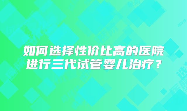 如何选择性价比高的医院进行三代试管婴儿治疗?