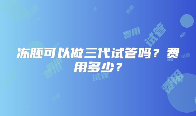 冻胚可以做三代试管吗?费用多少?