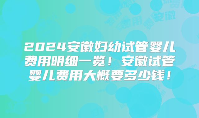 2024安徽妇幼试管婴儿费用明细一览！安徽试管婴儿费用大概要多少钱！