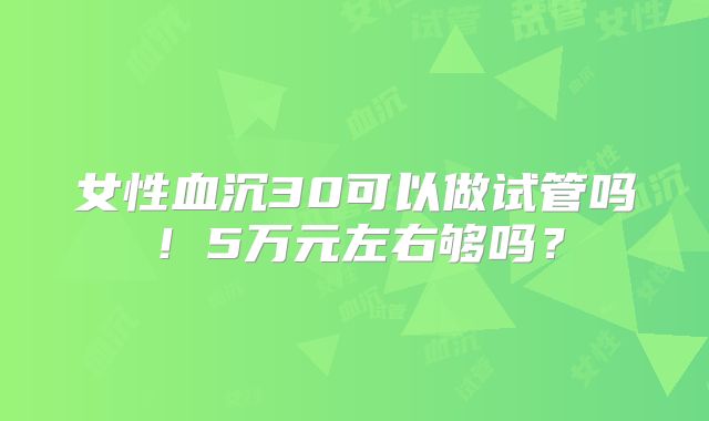 女性血沉30可以做试管吗!5万元左右够吗?