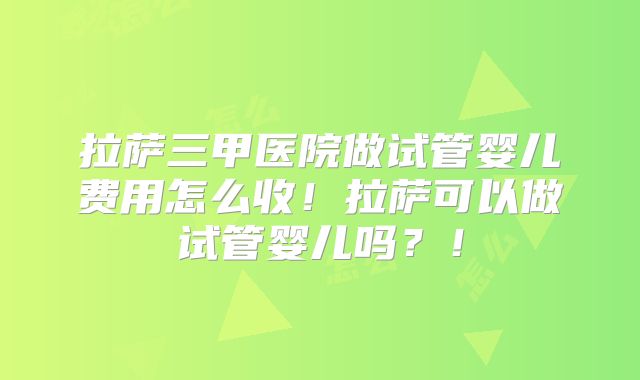 拉萨三甲医院做试管婴儿费用怎么收！拉萨可以做试管婴儿吗？！