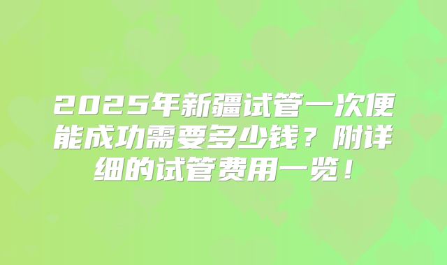 2025年新疆试管一次便能成功需要多少钱？附详细的试管费用一览！