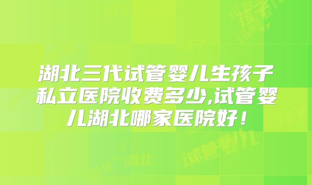 湖北三代试管婴儿生孩子私立医院收费多少,试管婴儿湖北哪家医院好!