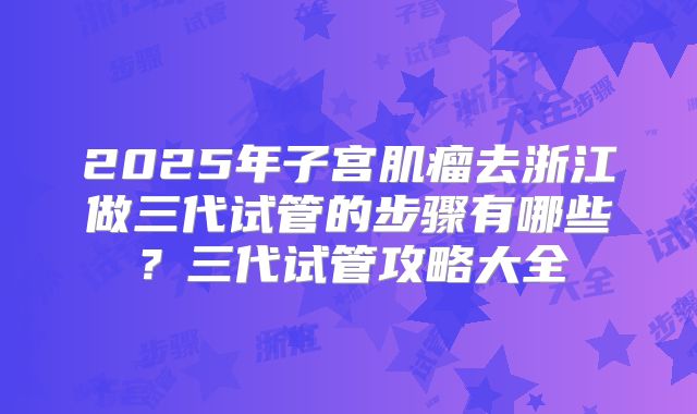 2025年子宫肌瘤去浙江做三代试管的步骤有哪些?三代试管攻略大全
