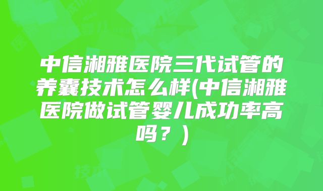 中信湘雅医院三代试管的养囊技术怎么样(中信湘雅医院做试管婴儿成功率高吗?)