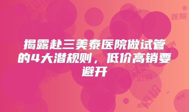 揭露赴三美泰医院做试管的4大潜规则，低价高销要避开