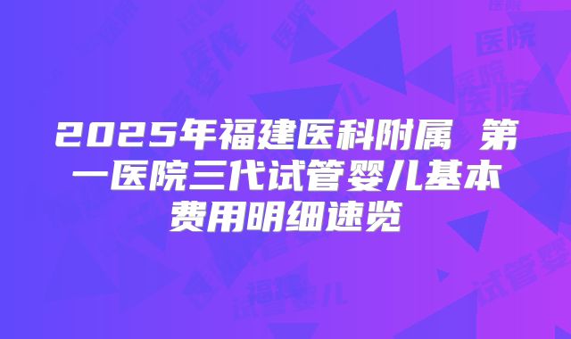 2025年福建医科附属 第一医院三代试管婴儿基本费用明细速览