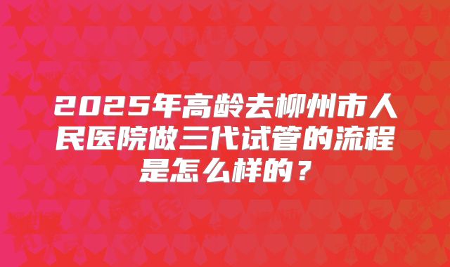 2025年高龄去柳州市人民医院做三代试管的流程是怎么样的?