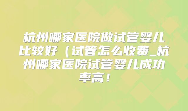 杭州哪家医院做试管婴儿比较好(试管怎么收费_杭州哪家医院试管婴儿成功率高!
