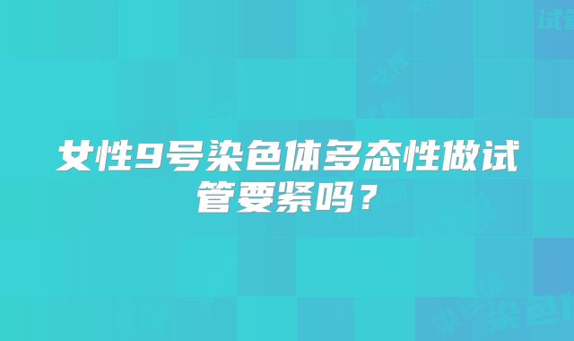 女性9号染色体多态性做试管要紧吗?