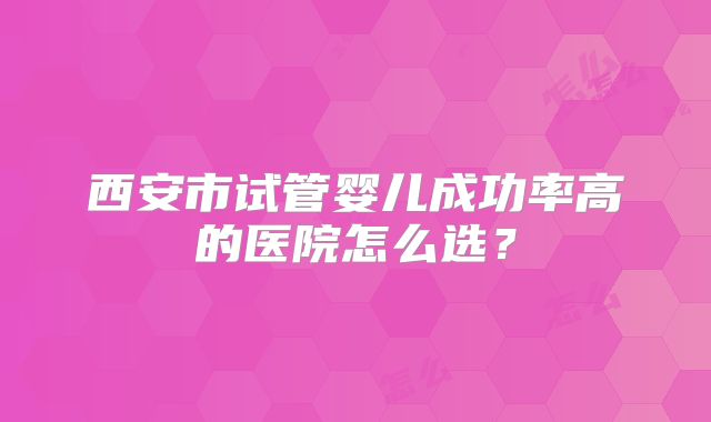 西安市试管婴儿成功率高的医院怎么选？