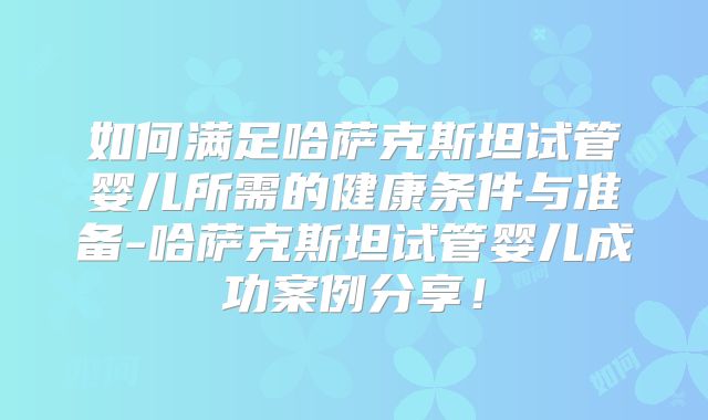 如何满足哈萨克斯坦试管婴儿所需的健康条件与准备-哈萨克斯坦试管婴儿成功案例分享！