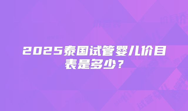 2025泰国试管婴儿价目表是多少?
