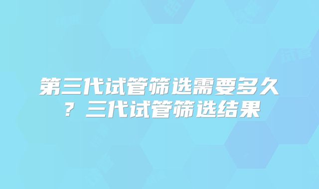 第三代试管筛选需要多久？三代试管筛选结果