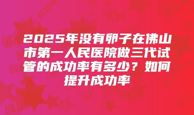 2025年没有卵子在佛山市第一人民医院做三代试管的成功率有多少？如何提升成功率