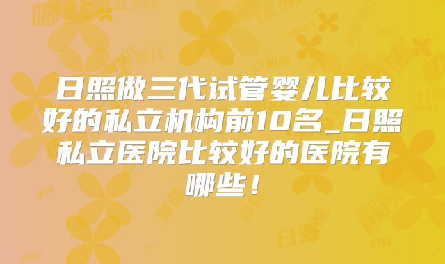 日照做三代试管婴儿比较好的私立机构前10名_日照私立医院比较好的医院有哪些！