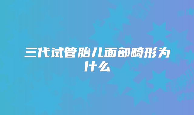三代试管胎儿面部畸形为什么
