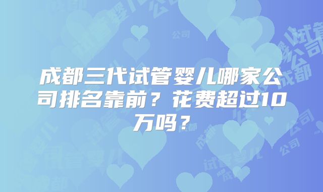 成都三代试管婴儿哪家公司排名靠前？花费超过10万吗？