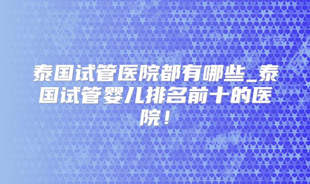 泰国试管医院都有哪些_泰国试管婴儿排名前十的医院！