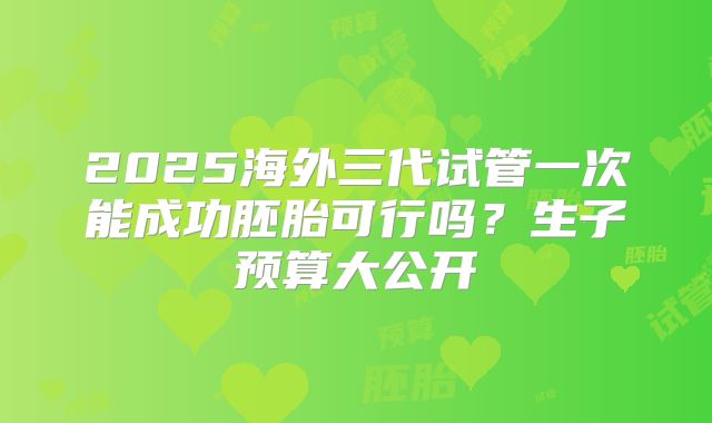 2025海外三代试管一次能成功胚胎可行吗？生子预算大公开