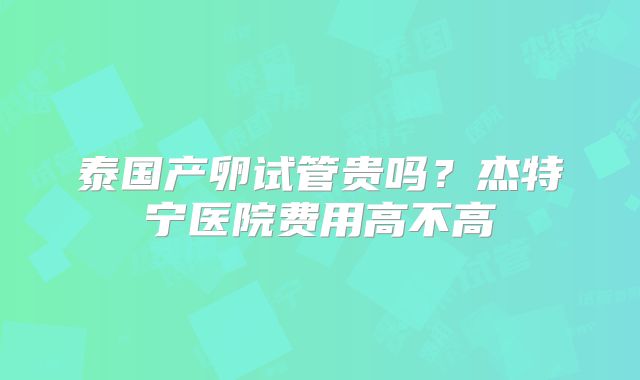 泰国产卵试管贵吗？杰特宁医院费用高不高