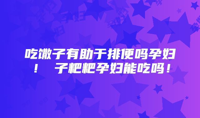 吃馓子有助于排便吗孕妇!穇子粑粑孕妇能吃吗!