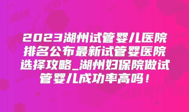 2023湖州试管婴儿医院排名公布最新试管婴医院选择攻略_湖州妇保院做试管婴儿成功率高吗!