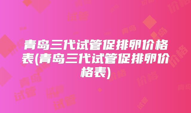 青岛三代试管促排卵价格表(青岛三代试管促排卵价格表)