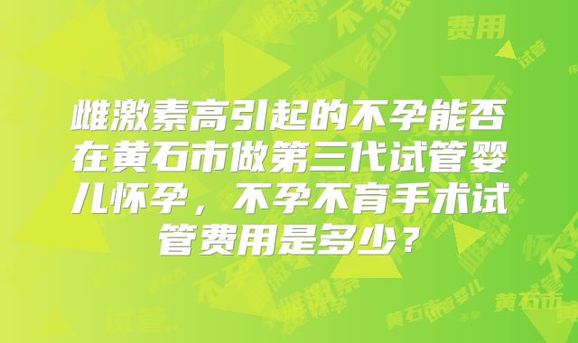 雌激素高引起的不孕能否在黄石市做第三代试管婴儿怀孕，不孕不育手术试管费用是多少？