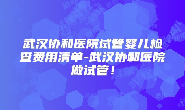 武汉协和医院试管婴儿检查费用清单-武汉协和医院做试管！
