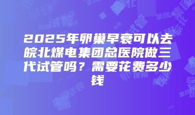 2025年卵巢早衰可以去皖北煤电集团总医院做三代试管吗？需要花费多少钱