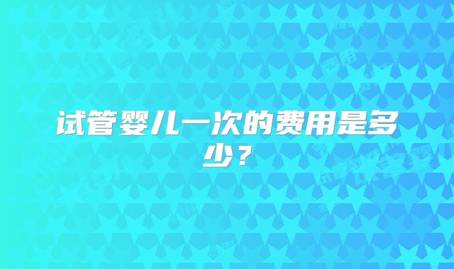 试管婴儿一次的费用是多少？
