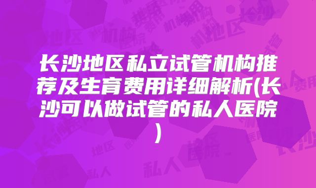 长沙地区私立试管机构推荐及生育费用详细解析(长沙可以做试管的私人医院)
