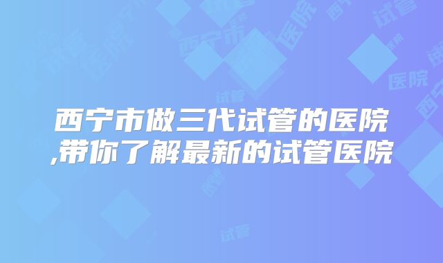 西宁市做三代试管的医院,带你了解最新的试管医院
