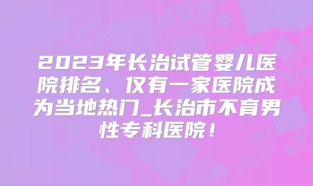 2023年长治试管婴儿医院排名、仅有一家医院成为当地热门_长治市不育男性专科医院!