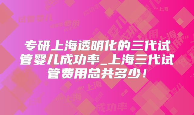 专研上海透明化的三代试管婴儿成功率_上海三代试管费用总共多少！